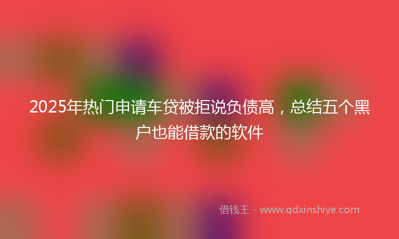 2025年热门申请车贷被拒说负债高，总结五个黑户也能借款的软件