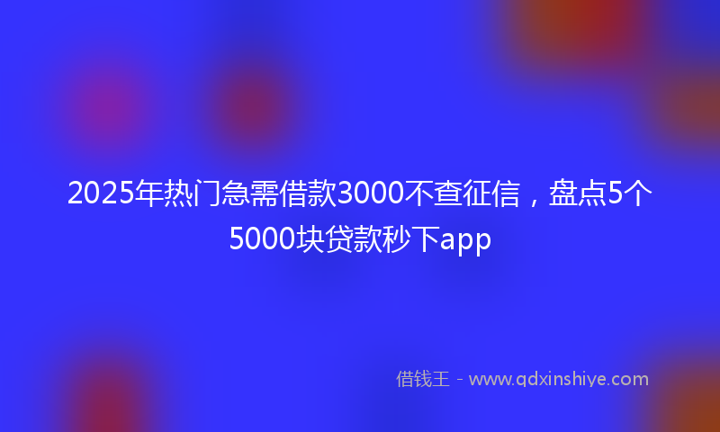 2025年热门急需借款3000不查征信，盘点5个5000块贷款秒下app