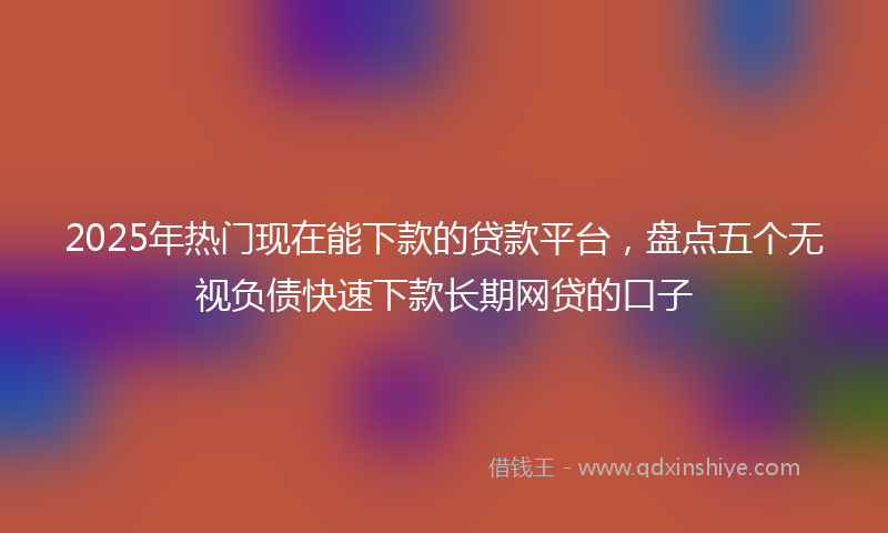 2025年热门现在能下款的贷款平台，盘点五个无视负债快速下款长期网贷的口子