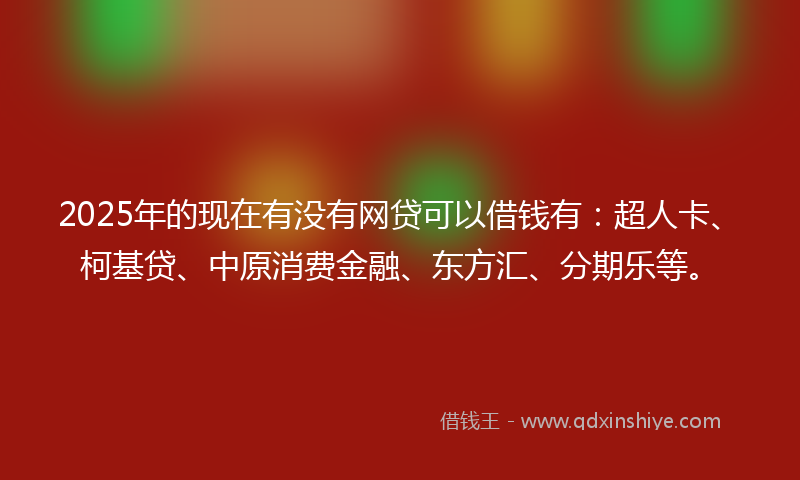 2025年的现在有没有网贷可以借钱有：超人卡、柯基贷、中原消费金融、东方汇、分期乐等。