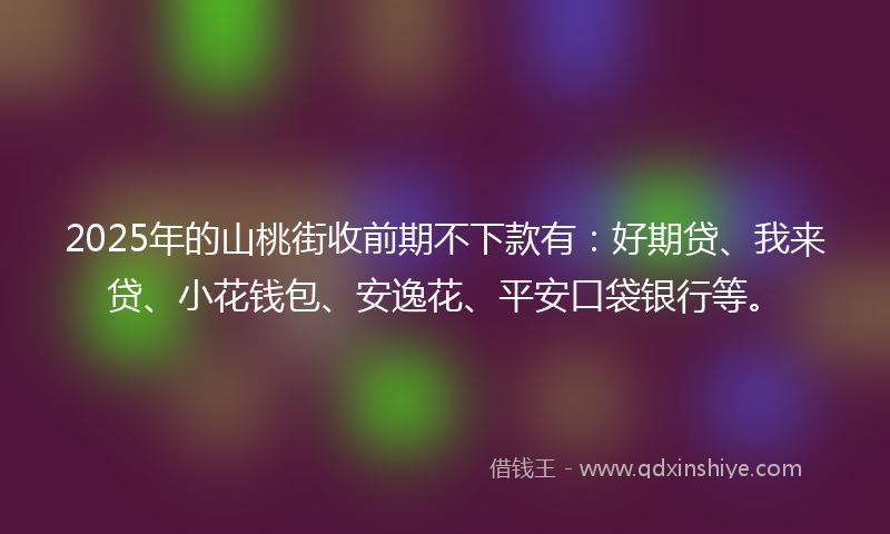 2025年的山桃街收前期不下款有：好期贷、我来贷、小花钱包、安逸花、平安口袋银行等。