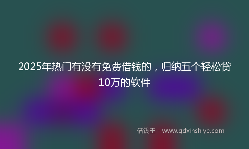 2025年热门有没有免费借钱的，归纳五个轻松贷10万的软件
