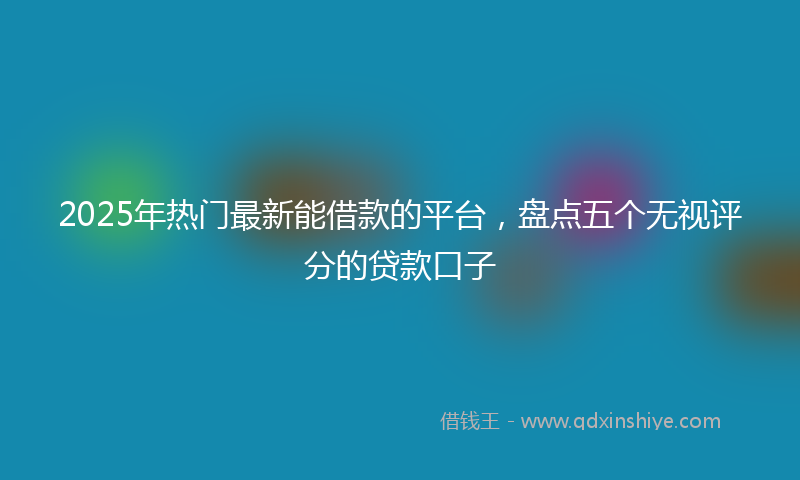 2025年热门最新能借款的平台，盘点五个无视评分的贷款口子