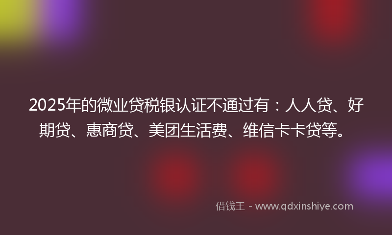 2025年的微业贷税银认证不通过有：人人贷、好期贷、惠商贷、美团生活费、维信卡卡贷等。