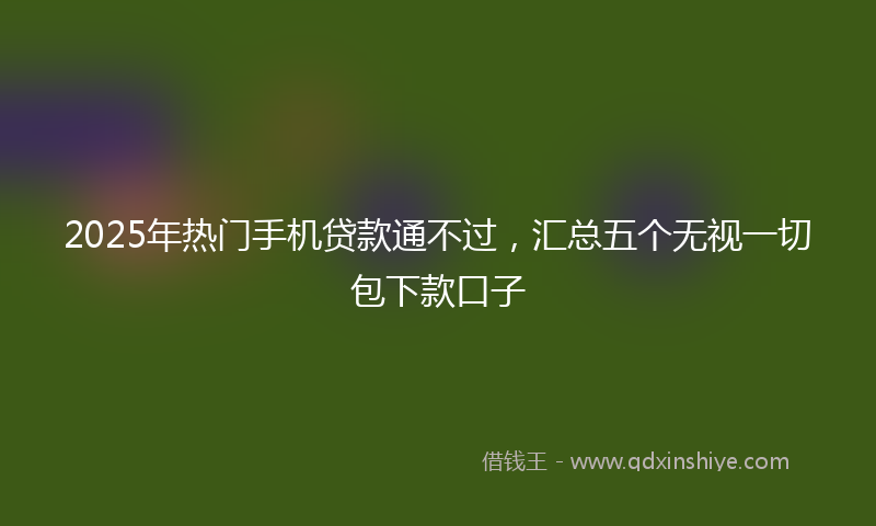 2025年热门手机贷款通不过，汇总五个无视一切包下款口子
