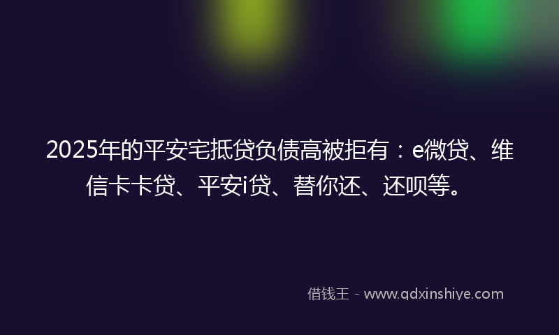2025年的平安宅抵贷负债高被拒有：e微贷、维信卡卡贷、平安i贷、替你还、还呗等。