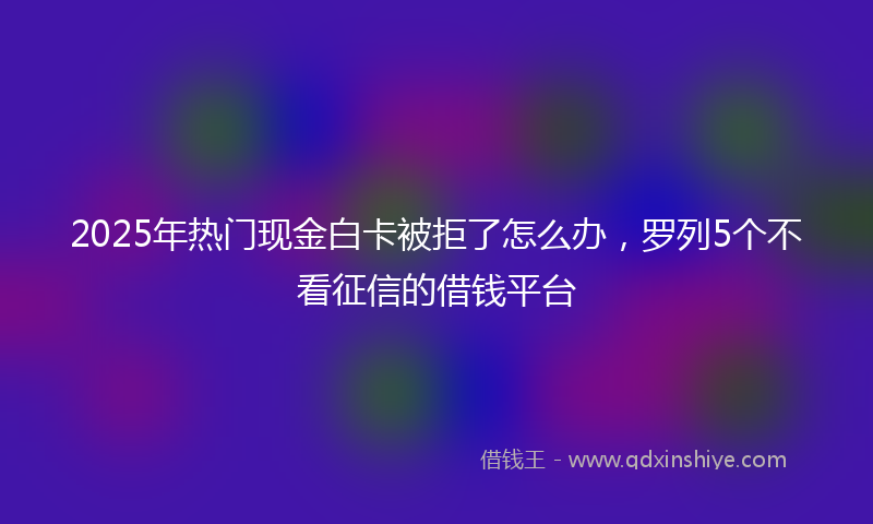 2025年热门现金白卡被拒了怎么办，罗列5个不看征信的借钱平台