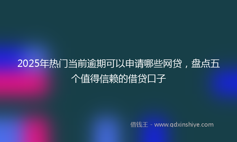 2025年热门当前逾期可以申请哪些网贷，盘点五个值得信赖的借贷口子