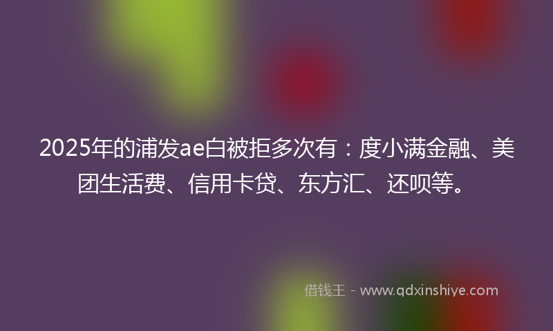 2025年的浦发ae白被拒多次有：度小满金融、美团生活费、信用卡贷、东方汇、还呗等。