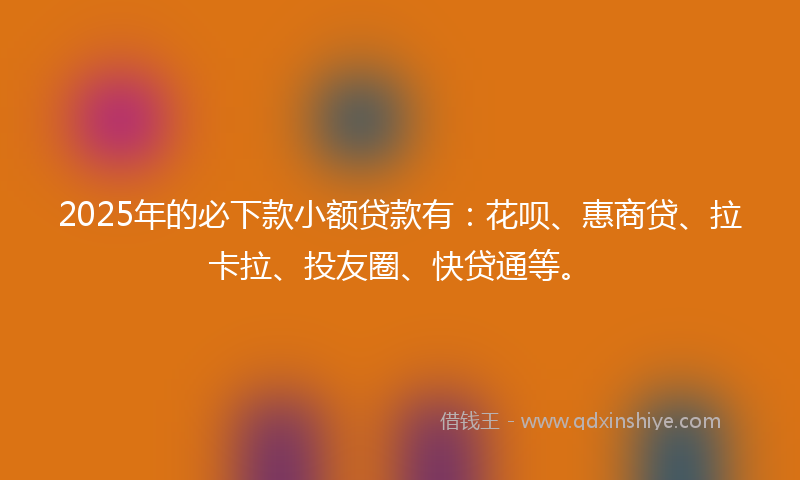 2025年的必下款小额贷款有：花呗、惠商贷、拉卡拉、投友圈、快贷通等。