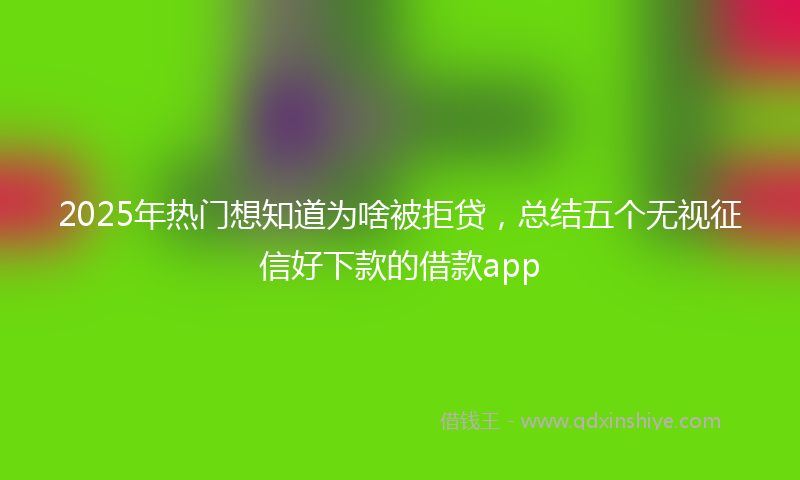 2025年热门想知道为啥被拒贷，总结五个无视征信好下款的借款app