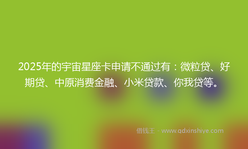 2025年的宇宙星座卡申请不通过有：微粒贷、好期贷、中原消费金融、小米贷款、你我贷等。