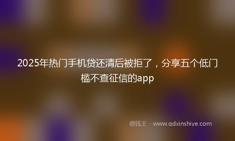 2025年热门手机贷还清后被拒了，分享五个低门槛不查征信的app