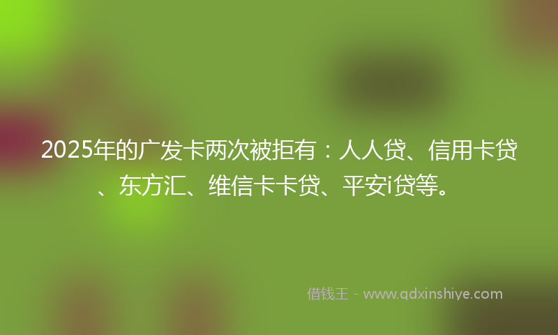 2025年的广发卡两次被拒有：人人贷、信用卡贷、东方汇、维信卡卡贷、平安i贷等。