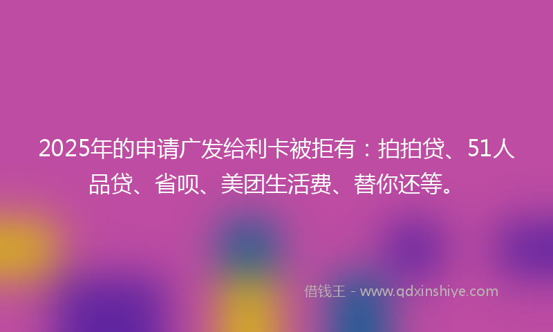 2025年的申请广发给利卡被拒有：拍拍贷、51人品贷、省呗、美团生活费、替你还等。
