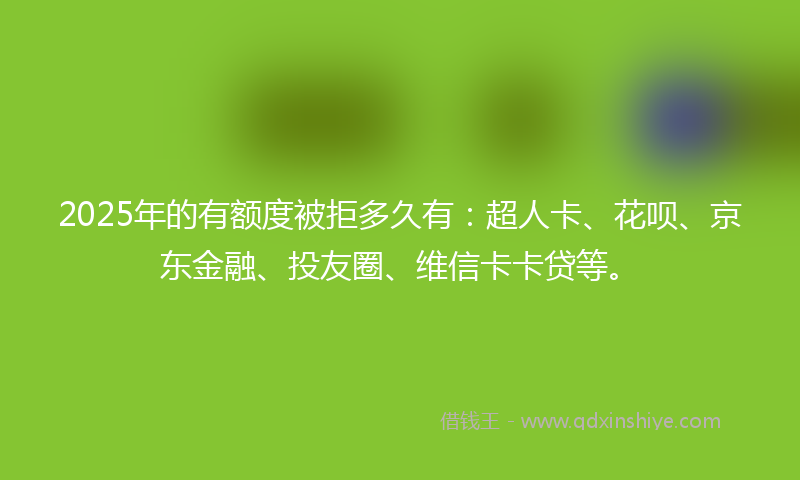 2025年的有额度被拒多久有：超人卡、花呗、京东金融、投友圈、维信卡卡贷等。