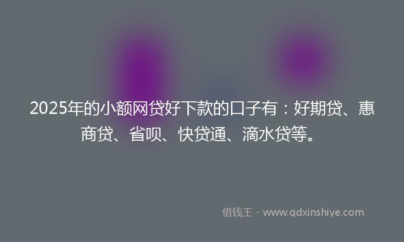 2025年的小额网贷好下款的口子有：好期贷、惠商贷、省呗、快贷通、滴水贷等。