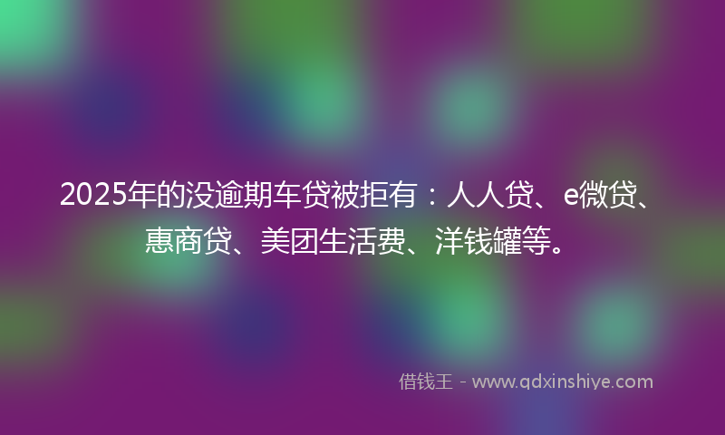 2025年的没逾期车贷被拒有：人人贷、e微贷、惠商贷、美团生活费、洋钱罐等。