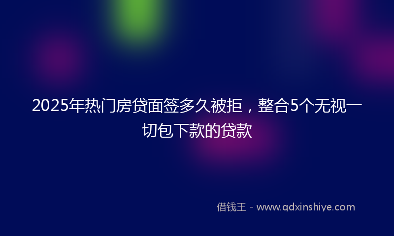 2025年热门房贷面签多久被拒，整合5个无视一切包下款的贷款