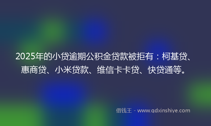 2025年的小贷逾期公积金贷款被拒有：柯基贷、惠商贷、小米贷款、维信卡卡贷、快贷通等。