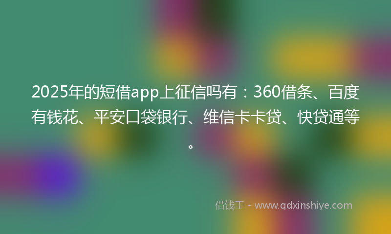 2025年的短借app上征信吗有：360借条、百度有钱花、平安口袋银行、维信卡卡贷、快贷通等。