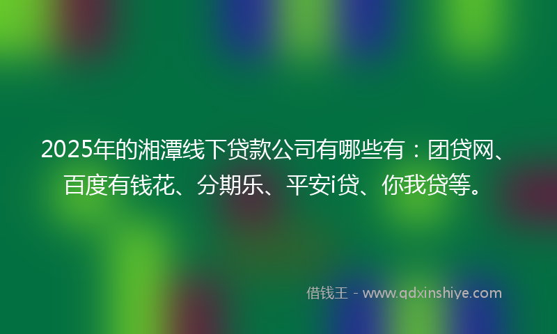 2025年的湘潭线下贷款公司有哪些有：团贷网、百度有钱花、分期乐、平安i贷、你我贷等。