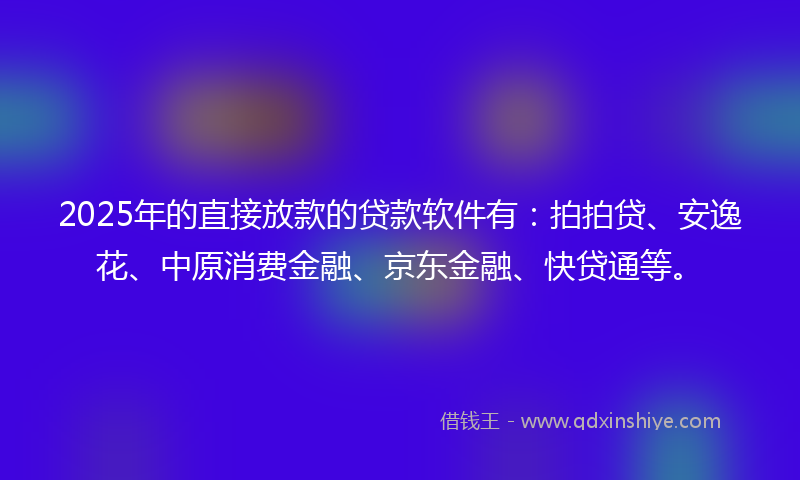 2025年的直接放款的贷款软件有：拍拍贷、安逸花、中原消费金融、京东金融、快贷通等。