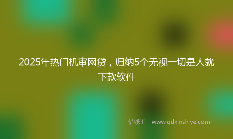 2025年热门机审网贷，归纳5个无视一切是人就下款软件