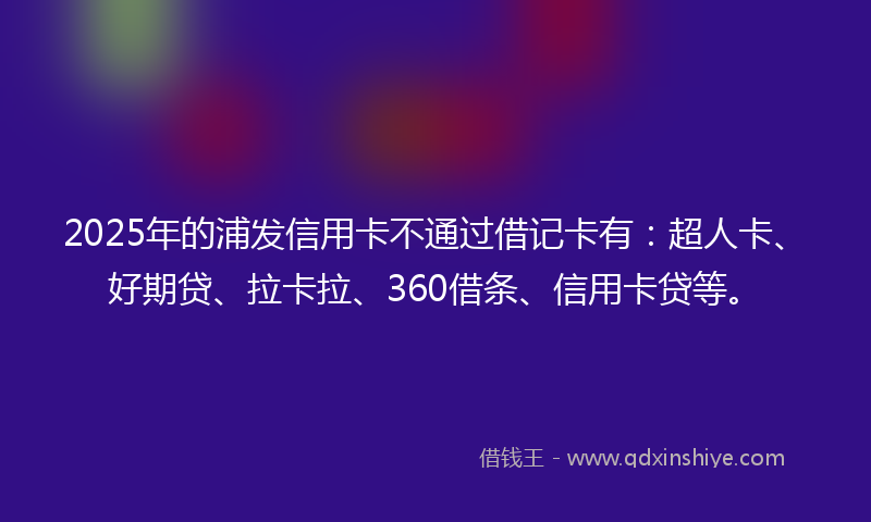 2025年的浦发信用卡不通过借记卡有：超人卡、好期贷、拉卡拉、360借条、信用卡贷等。