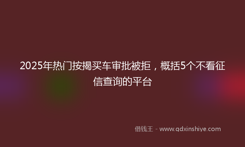 2025年热门按揭买车审批被拒，概括5个不看征信查询的平台