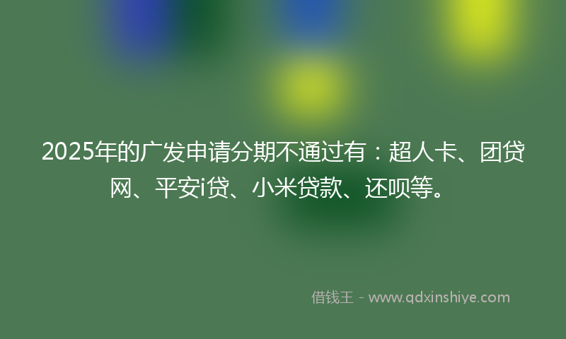 2025年的广发申请分期不通过有：超人卡、团贷网、平安i贷、小米贷款、还呗等。
