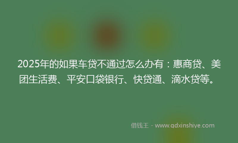 2025年的如果车贷不通过怎么办有：惠商贷、美团生活费、平安口袋银行、快贷通、滴水贷等。