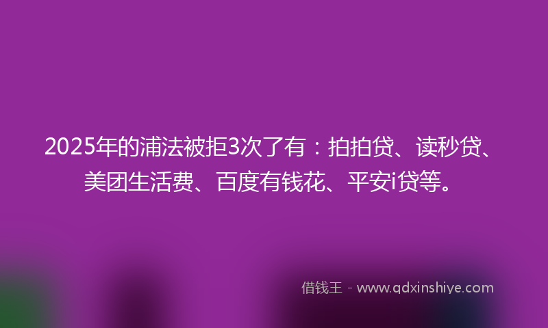 2025年的浦法被拒3次了有:拍拍贷、读秒贷、美团生活费、百度有钱花、平安i贷等。