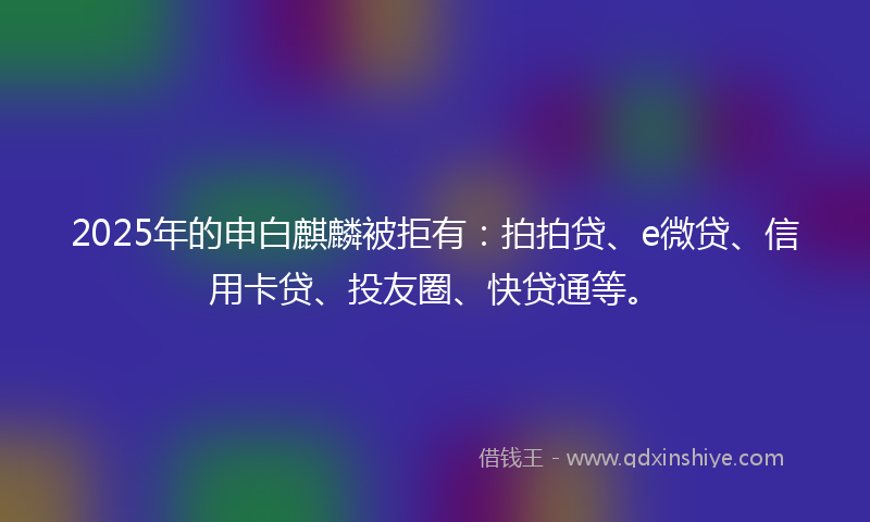 2025年的申白麒麟被拒有：拍拍贷、e微贷、信用卡贷、投友圈、快贷通等。