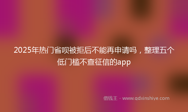2025年热门省呗被拒后不能再申请吗，整理五个低门槛不查征信的app