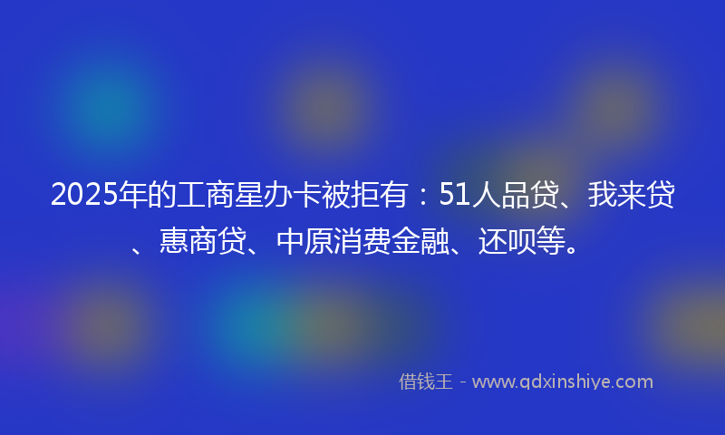 2025年的工商星办卡被拒有：51人品贷、我来贷、惠商贷、中原消费金融、还呗等。