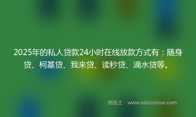 2025年的私人贷款24小时在线放款方式有：随身贷、柯基贷、我来贷、读秒贷、滴水贷等。