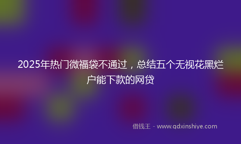 2025年热门微福袋不通过，总结五个无视花黑烂户能下款的网贷