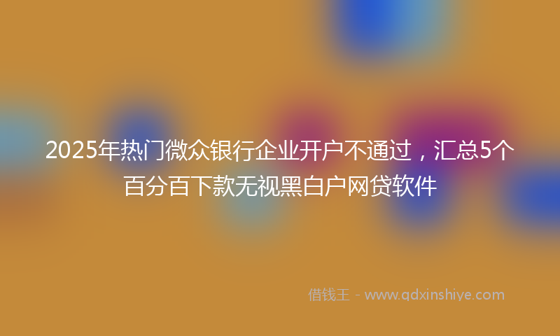 2025年热门微众银行企业开户不通过，汇总5个百分百下款无视黑白户网贷软件