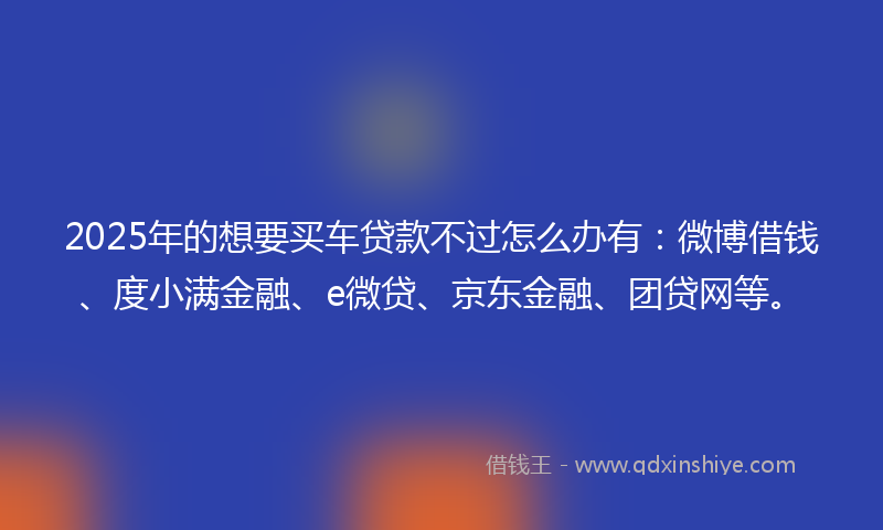 2025年的想要买车贷款不过怎么办有：微博借钱、度小满金融、e微贷、京东金融、团贷网等。