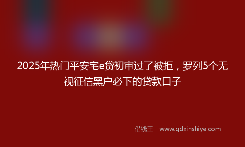 2025年热门平安宅e贷初审过了被拒，罗列5个无视征信黑户必下的贷款口子