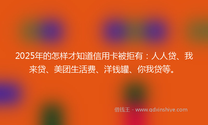 2025年的怎样才知道信用卡被拒有：人人贷、我来贷、美团生活费、洋钱罐、你我贷等。
