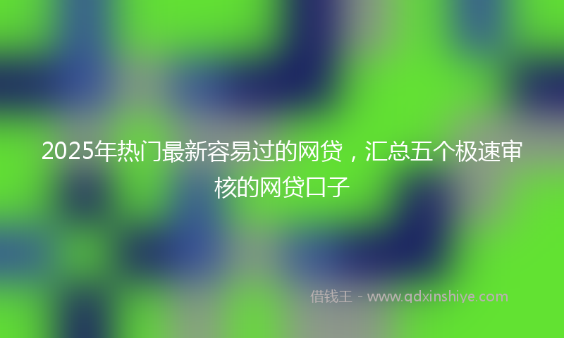 2025年热门最新容易过的网贷，汇总五个极速审核的网贷口子