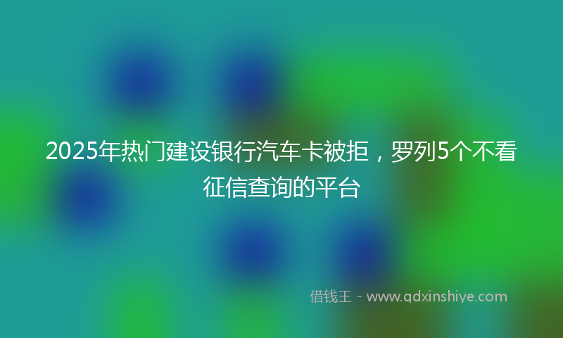 2025年热门建设银行汽车卡被拒，罗列5个不看征信查询的平台
