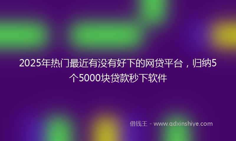 2025年热门最近有没有好下的网贷平台，归纳5个5000块贷款秒下软件