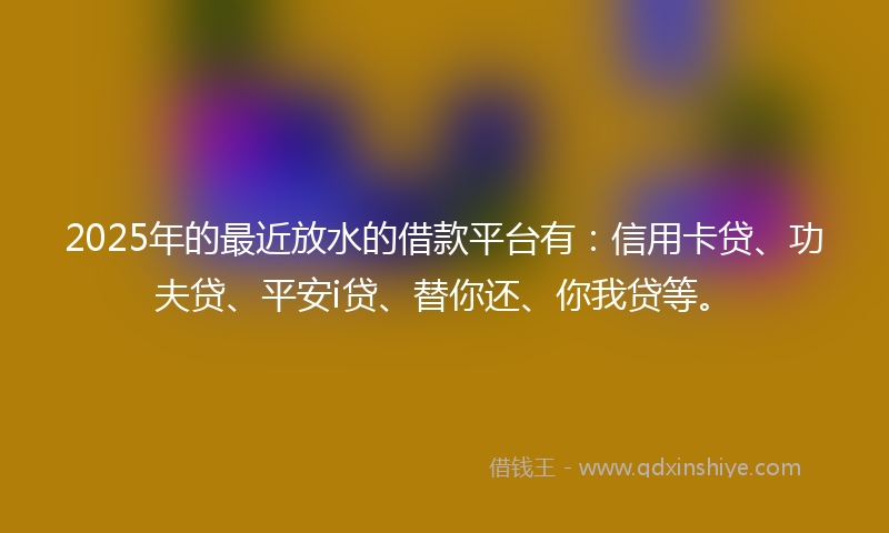 2025年的最近放水的借款平台有：信用卡贷、功夫贷、平安i贷、替你还、你我贷等。