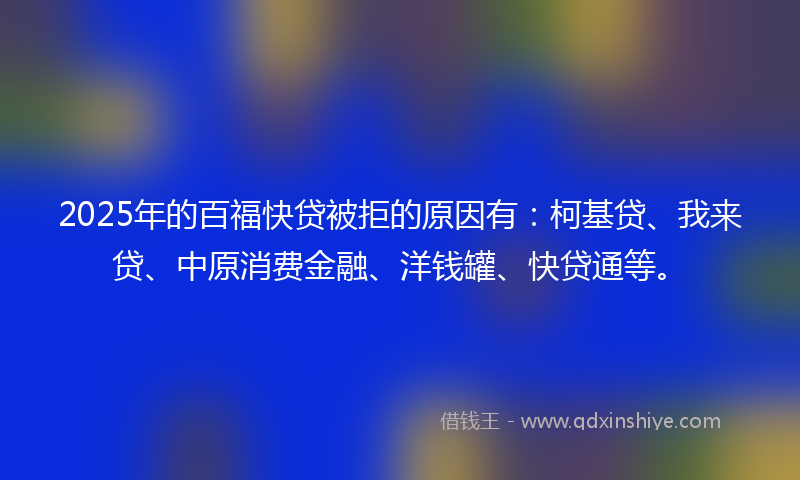 2025年的百福快贷被拒的原因有：柯基贷、我来贷、中原消费金融、洋钱罐、快贷通等。