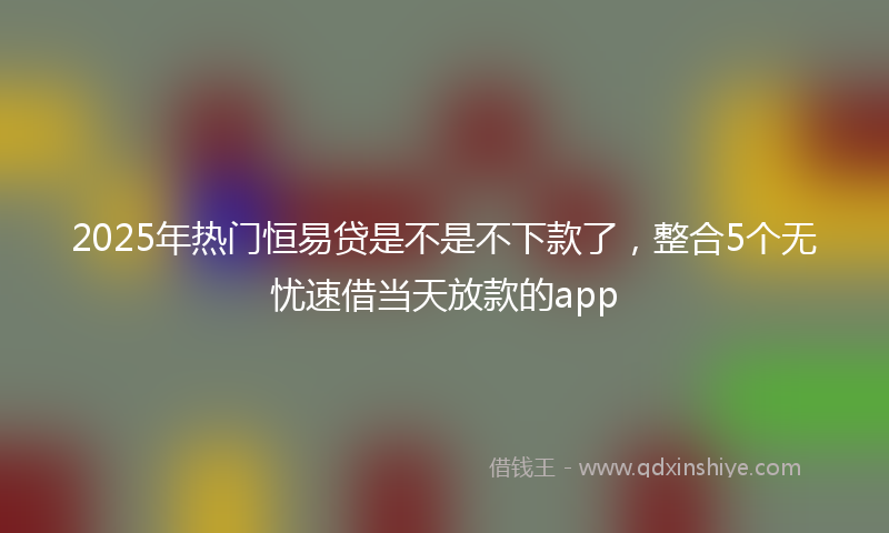 2025年热门恒易贷是不是不下款了，整合5个无忧速借当天放款的app