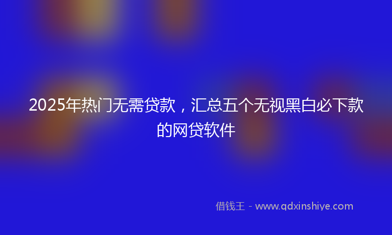 2025年热门无需贷款，汇总五个无视黑白必下款的网贷软件