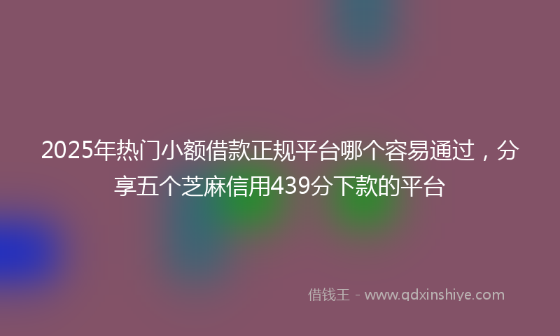 2025年热门小额借款正规平台哪个容易通过，分享五个芝麻信用439分下款的平台